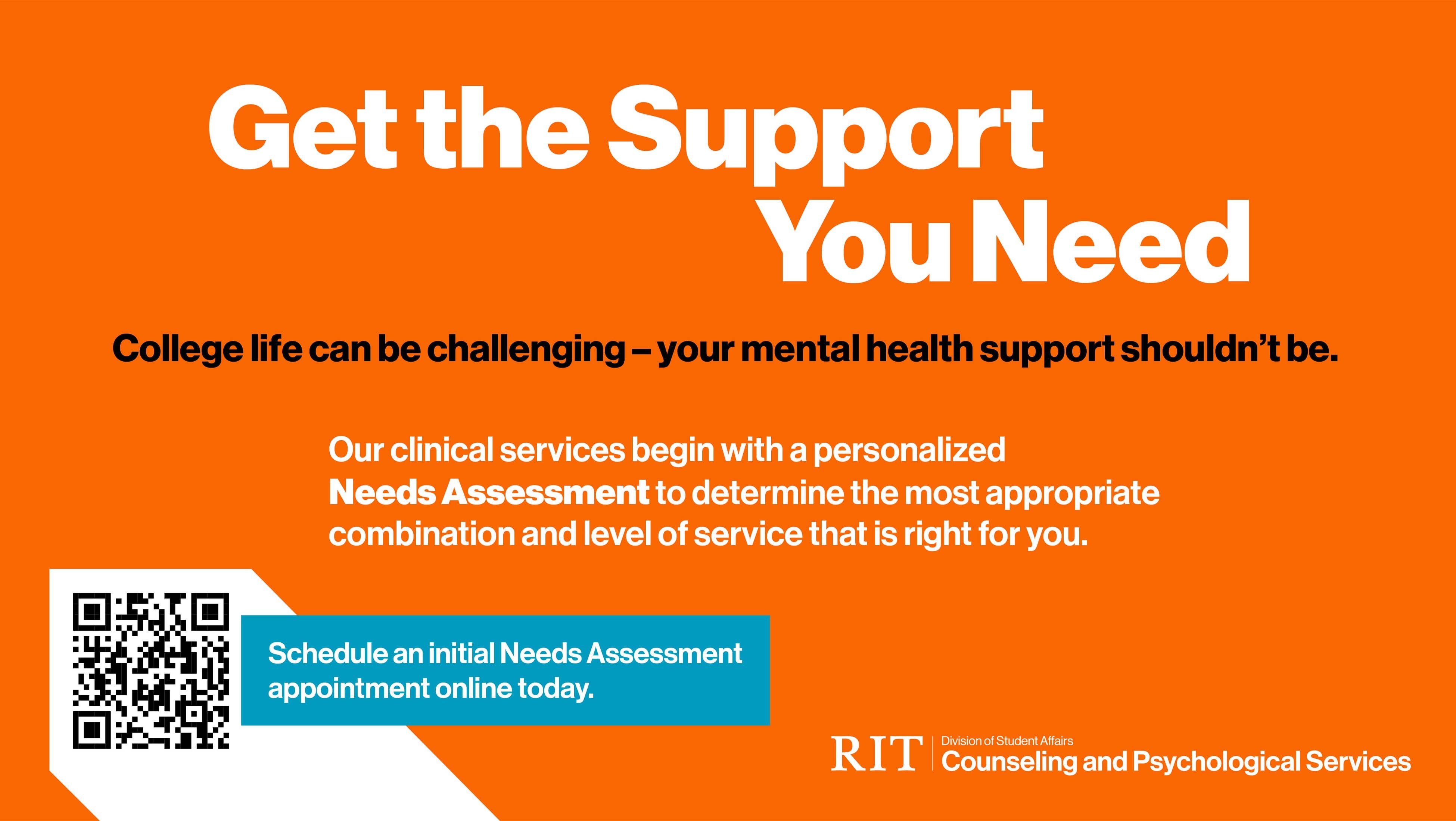 RIT Counseling and Psychological Services graphic with an orange background. Get the Support You Need. College life can be challenging – your mental health support shouldn’t be.Get a personalized Needs Assessments. QR code for scheduling an appointment.