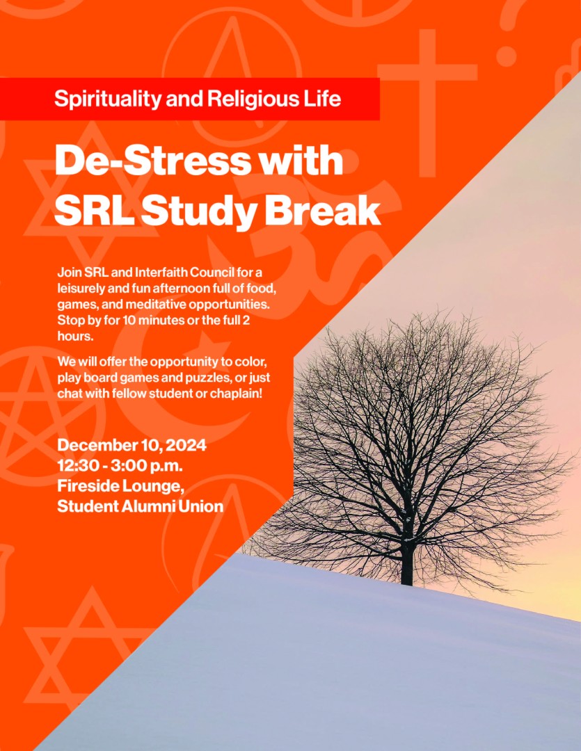 Spirituality and Religious Life De-Stress with SRL Study Break Join SRL and Interfaith Council for a leisurely and fun afternoon full of food, games, and meditative opportunities. Stop by for 10 minutes or the full 2 hours. We will offer the opportunity to color, play board games and puzzles, or just chat with fellow student or chaplain! December 10, 2024 12:30 - 3:00 p.m. Fireside Lounge, Student Alumni Union