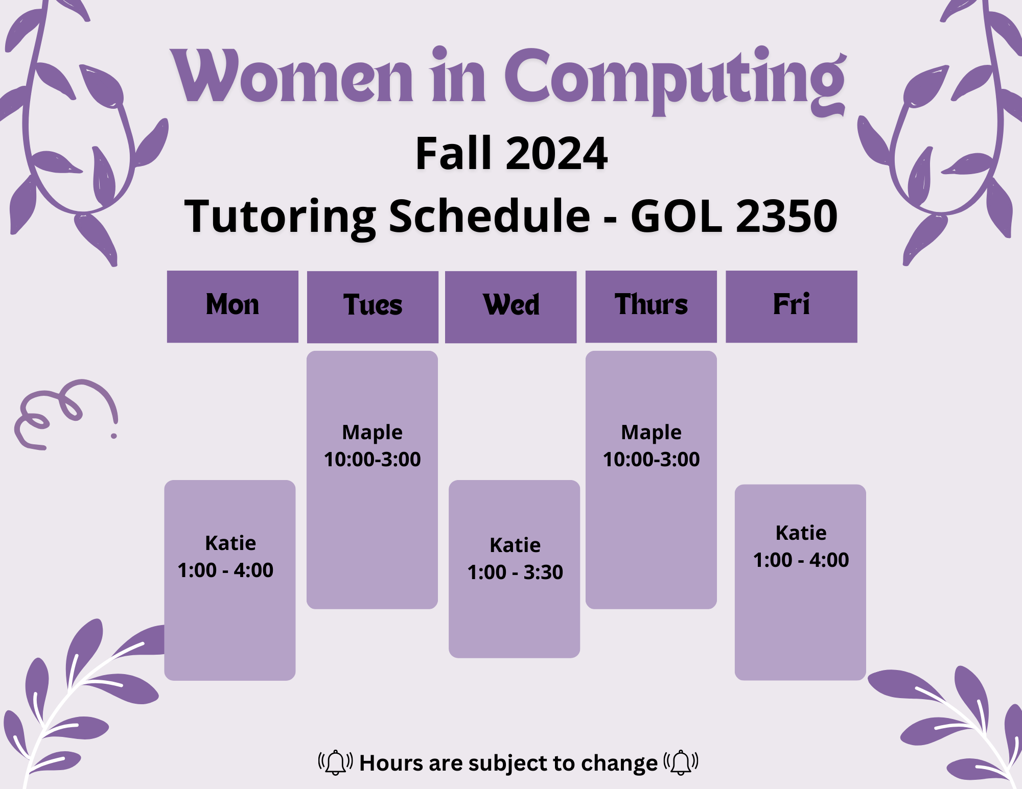 WiC Fall 2024 Tutoring, in GOL-2350. Monday: Katie, 1:00-4:00, Tuesday: Maple, 10:00-3:00, Wednesday: Katie, 1:00-3:30, Thursday: Maple, 10:00-3:00, Friday, Katie, 1:00-4:00 (Hours are subject to change.)